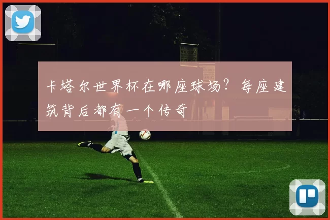 卡塔尔世界杯在哪座球场？每座建筑背后都有一个传奇