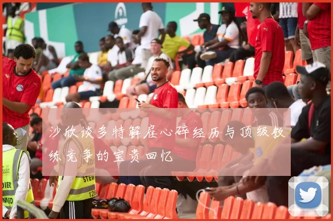 沙欣谈多特解雇心碎经历与顶级教练竞争的宝贵回忆
