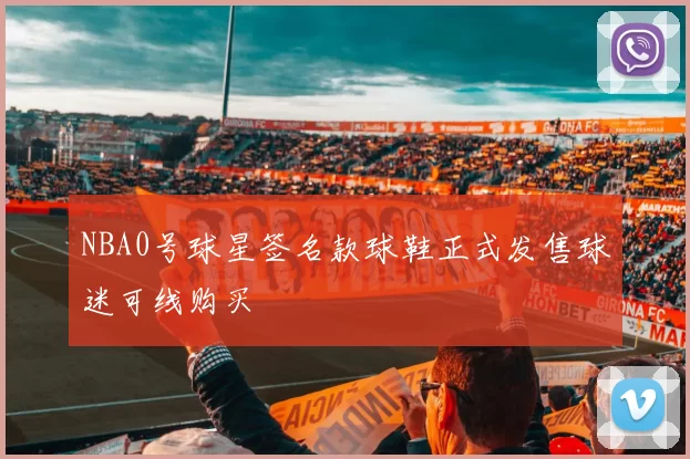 NBA0号球星签名款球鞋正式发售球迷可线购买