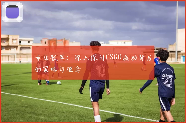 专访张军：深入探讨CSGO成功背后的策略与理念