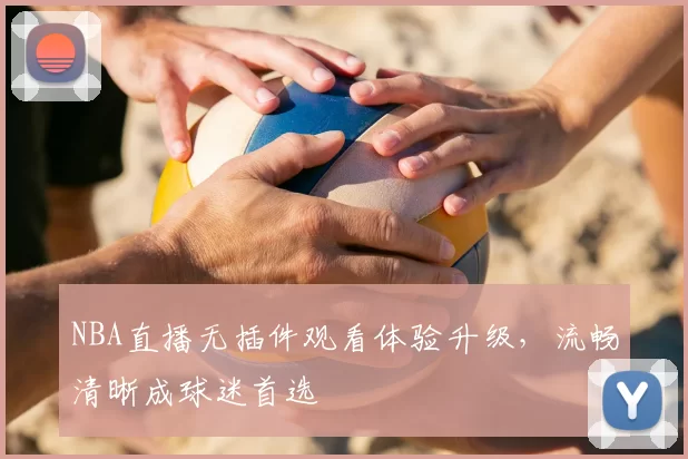 NBA直播无插件观看体验升级，流畅清晰成球迷首选