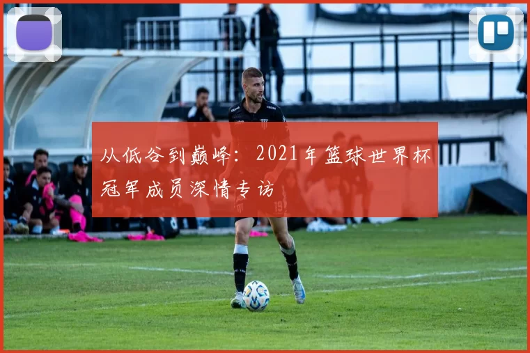 从低谷到巅峰：2021年篮球世界杯冠军成员深情专访
