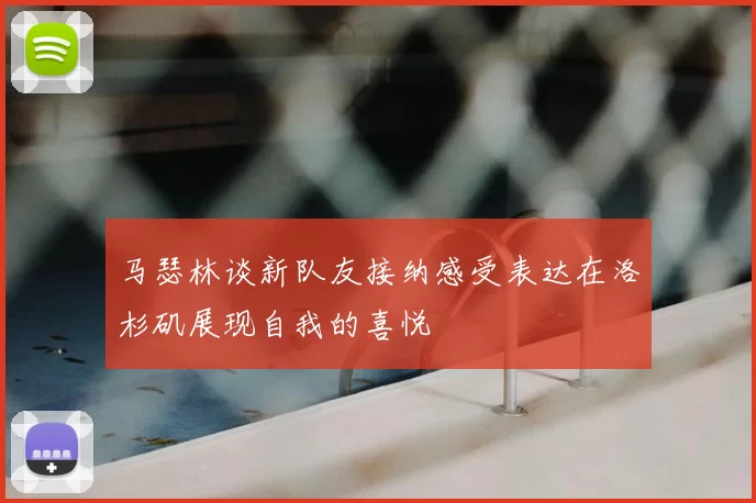 马瑟林谈新队友接纳感受表达在洛杉矶展现自我的喜悦