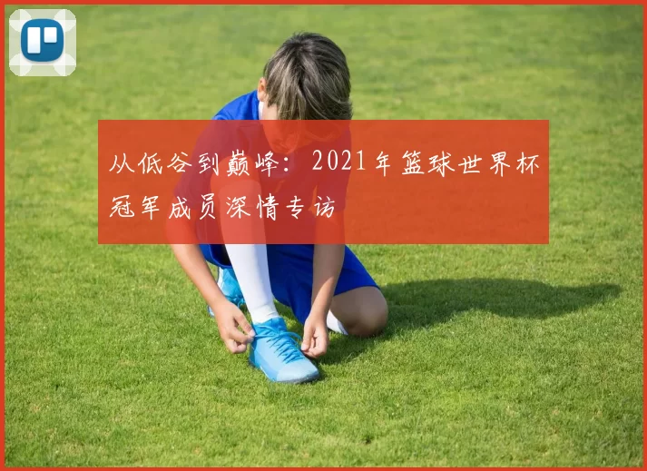 从低谷到巅峰：2021年篮球世界杯冠军成员深情专访