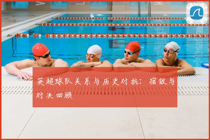 英超球队关系与历史对抗：宿敌与对决回顾