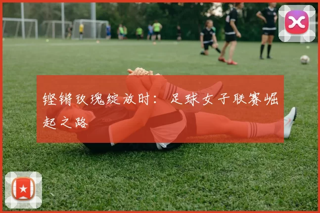 铿锵玫瑰绽放时：足球女子联赛崛起之路