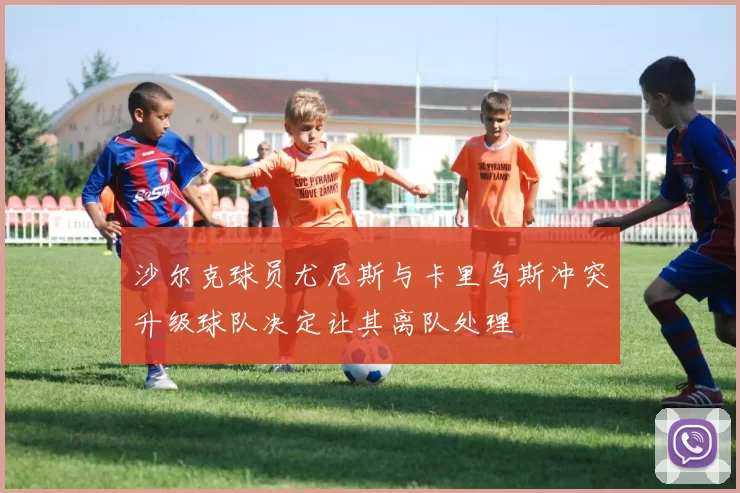 沙尔克球员尤尼斯与卡里乌斯冲突升级球队决定让其离队处理