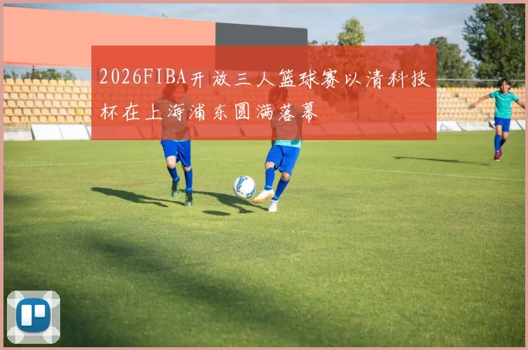 2026FIBA开放三人篮球赛以清科技杯在上海浦东圆满落幕
