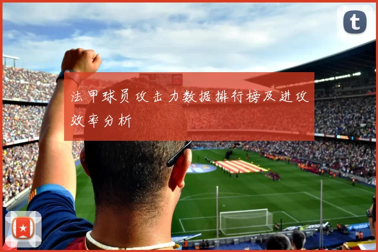 法甲球员攻击力数据排行榜及进攻效率分析