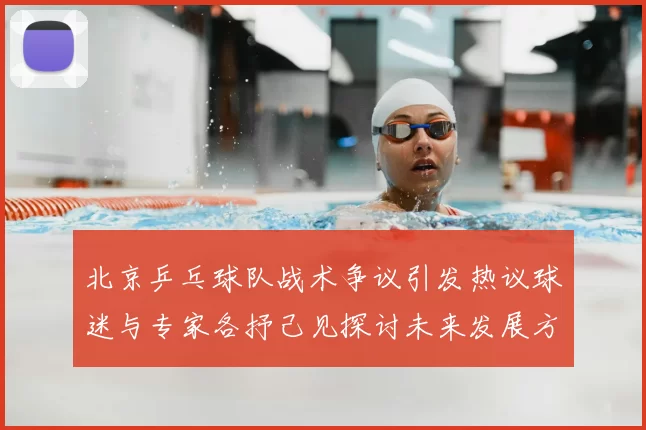 北京乒乓球队战术争议引发热议球迷与专家各抒己见探讨未来发展方向