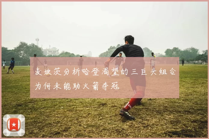 麦坎茨分析哈登渴望的三巨头组合为何未能助火箭夺冠
