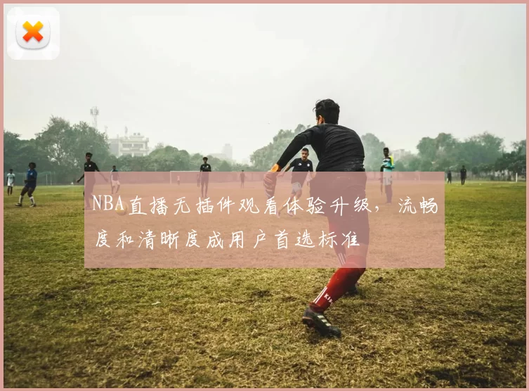 NBA直播无插件观看体验升级，流畅度和清晰度成用户首选标准