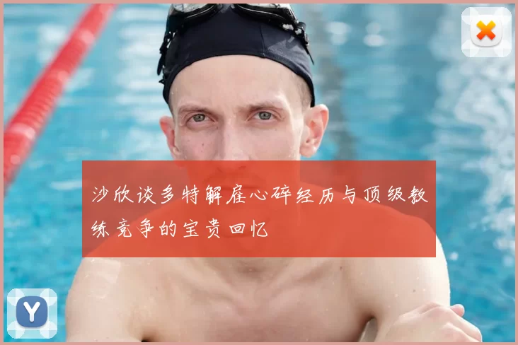 沙欣谈多特解雇心碎经历与顶级教练竞争的宝贵回忆