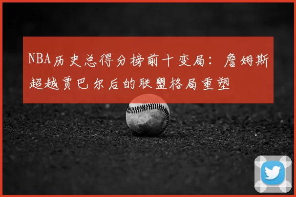 NBA历史总得分榜前十变局:詹姆斯超越贾巴尔后的联盟格局重塑