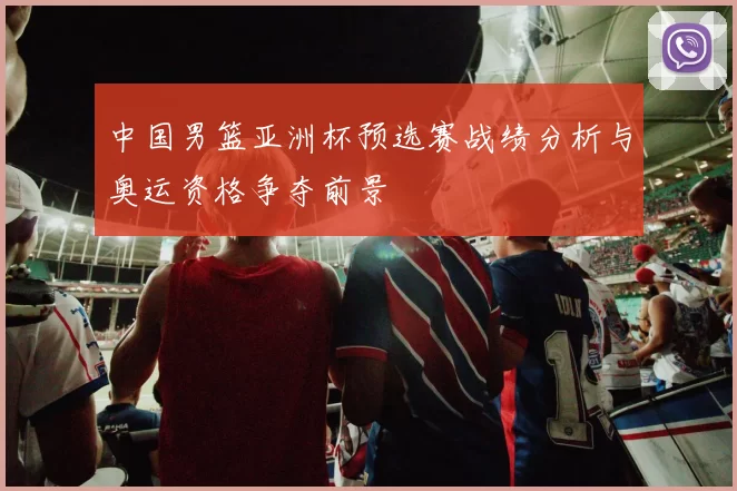 中国男篮亚洲杯预选赛战绩分析与奥运资格争夺前景