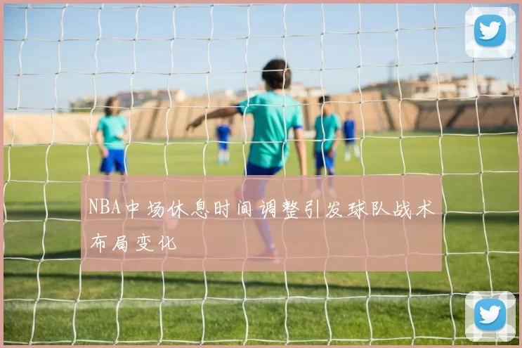 NBA中场休息时间调整引发球队战术布局变化