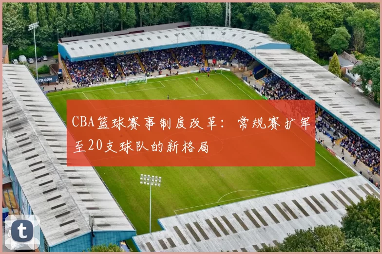 CBA篮球赛事制度改革：常规赛扩军至20支球队的新格局