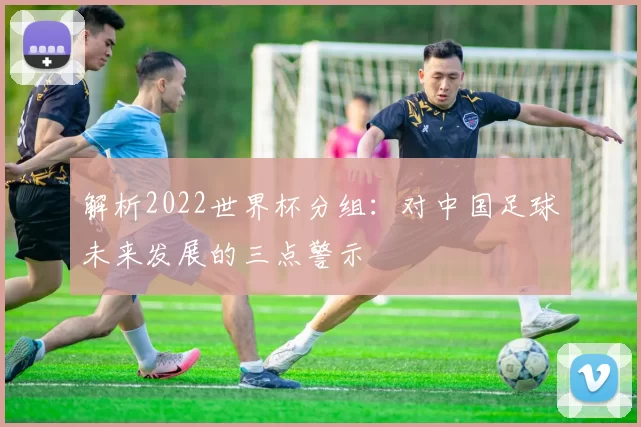 解析2022世界杯分组:对中国足球未来发展的三点警示