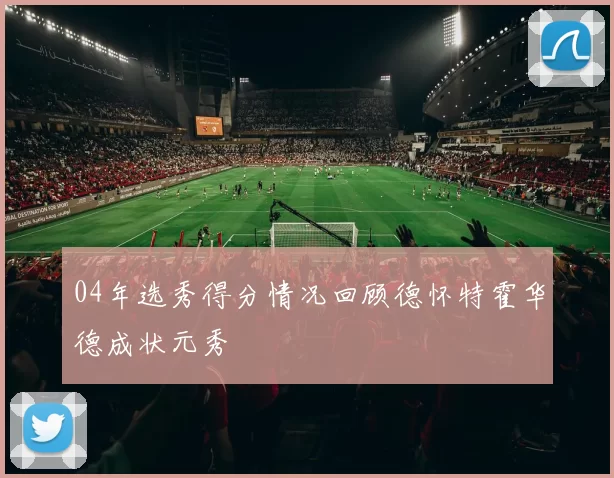 04年选秀得分情况回顾德怀特霍华德成状元秀
