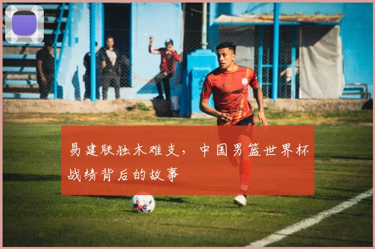 易建联独木难支,中国男篮世界杯战绩背后的故事