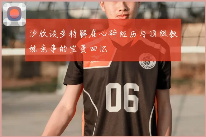 沙欣谈多特解雇心碎经历与顶级教练竞争的宝贵回忆
