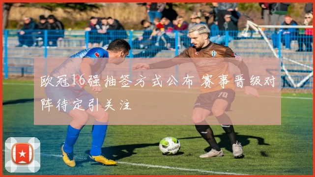 欧冠16强抽签方式公布 赛事晋级对阵待定引关注