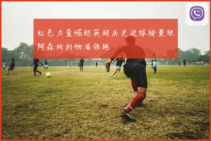 红色力量崛起英超历史进球榜曼联阿森纳利物浦领跑
