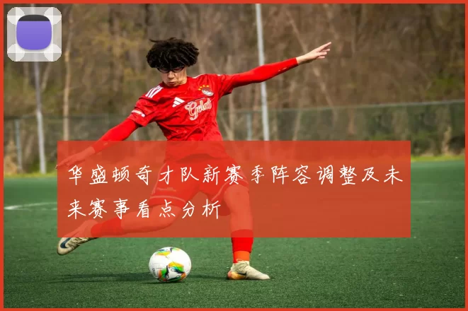 华盛顿奇才队新赛季阵容调整及未来赛事看点分析