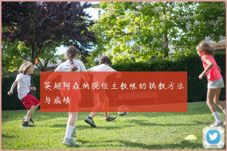 英超阿森纳现任主教练的执教方法与成绩