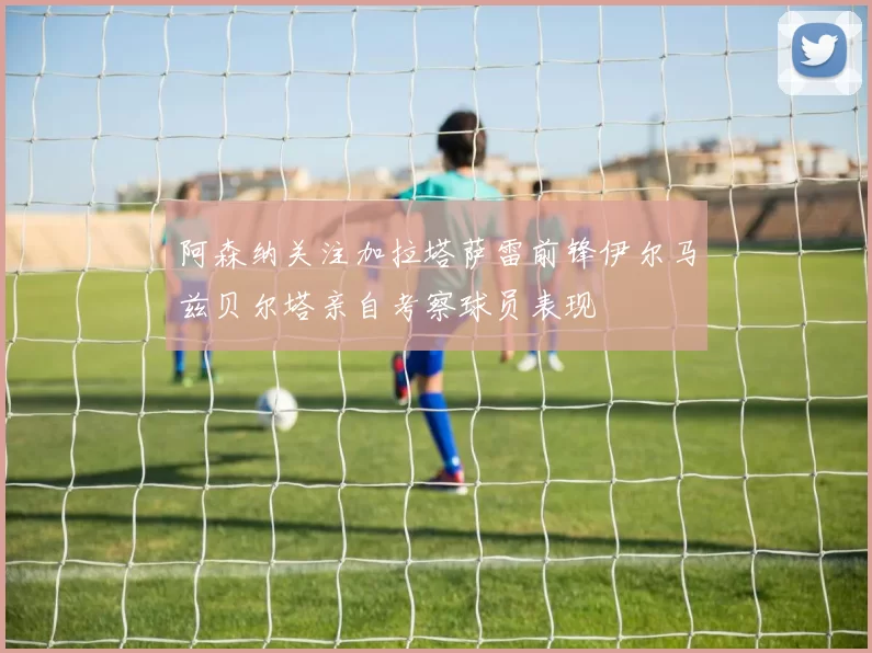 阿森纳关注加拉塔萨雷前锋伊尔马兹贝尔塔亲自考察球员表现