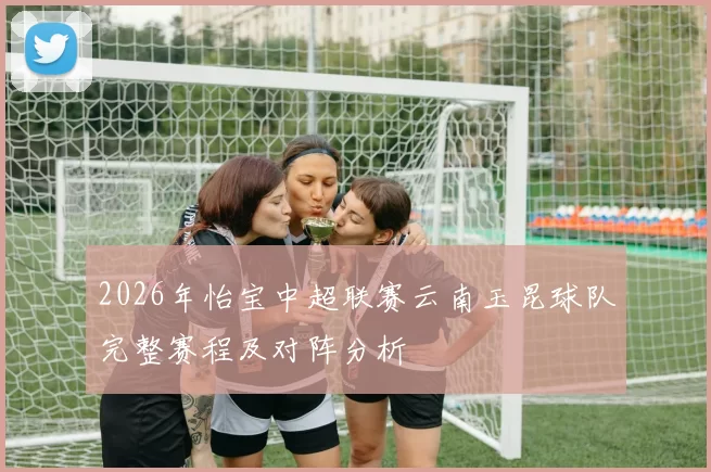 2026年怡宝中超联赛云南玉昆球队完整赛程及对阵分析