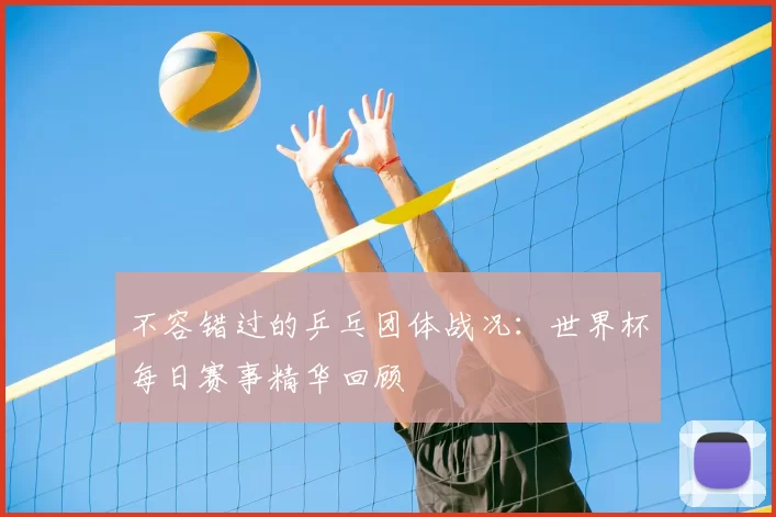 不容错过的乒乓团体战况：世界杯每日赛事精华回顾