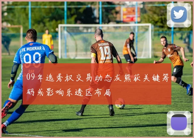 09年选秀权交易动态灰熊获关键筹码或影响乐透区布局