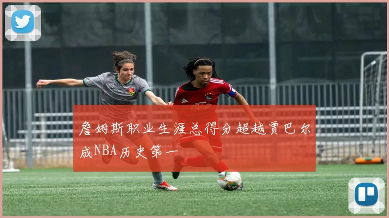 詹姆斯职业生涯总得分超越贾巴尔成NBA历史第一