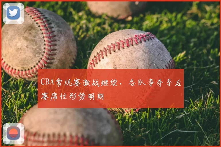 CBA常规赛激战继续，各队争夺季后赛席位形势明朗