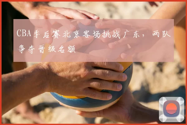 CBA季后赛北京客场挑战广东，两队争夺晋级名额