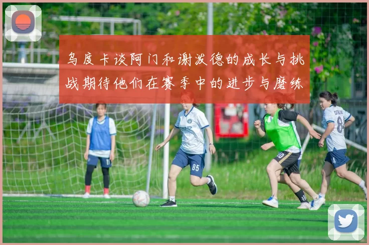 乌度卡谈阿门和谢泼德的成长与挑战期待他们在赛季中的进步与磨练