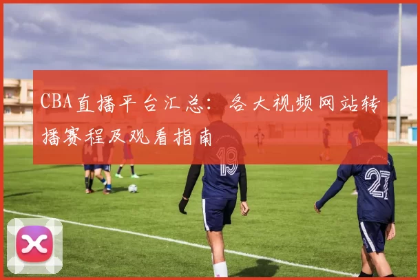 CBA直播平台汇总：各大视频网站转播赛程及观看指南